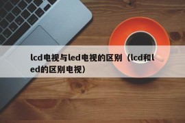 lcd电视与led电视的区别（lcd和led的区别电视）