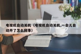 电视机自动关机（电视机自动关机,一会儿自动开了怎么回事）