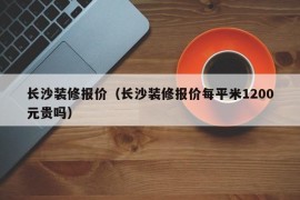 长沙装修报价（长沙装修报价每平米1200元贵吗）