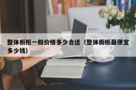 整体橱柜一般价格多少合适（整体橱柜最便宜多少钱）