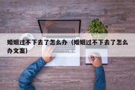 婚姻过不下去了怎么办（婚姻过不下去了怎么办文案）