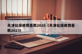 天津社保缴费基数2020（天津社保缴费基数2023）