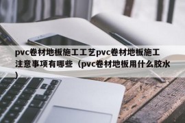 pvc卷材地板施工工艺pvc卷材地板施工注意事项有哪些（pvc卷材地板用什么胶水）