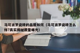 马可波罗瓷砖的品质如何（马可波罗瓷砖怎么样?真实揭秘质量曝光）