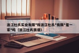 浙江杜氏实业有限*和浙江杜氏*有限*是一家*吗（浙江杜氏族谱）