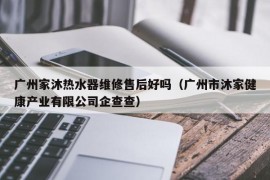 广州家沐热水器维修售后好吗（广州市沐家健康产业有限公司企查查）