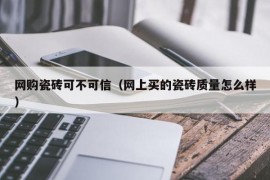 网购瓷砖可不可信（网上买的瓷砖质量怎么样）