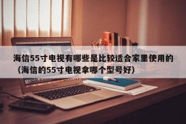 海信55寸电视有哪些是比较适合家里使用的（海信的55寸电视拿哪个型号好）