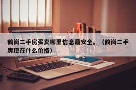 鹤岗二手房买卖哪里信息最安全。（鹤岗二手房现在什么价格）