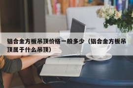 铝合金方板吊顶价格一般多少（铝合金方板吊顶属于什么吊顶）