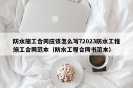 防水施工合同应该怎么写?2023防水工程施工合同范本（防水工程合同书范本）