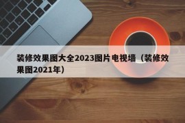 装修效果图大全2023图片电视墙（装修效果图2021年）