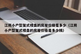 江阴小户型复式楼盘的房屋价格是多少（江阴小户型复式楼盘的房屋价格是多少钱）