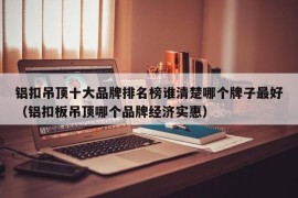 铝扣吊顶十大品牌排名榜谁清楚哪个牌子最好（铝扣板吊顶哪个品牌经济实惠）