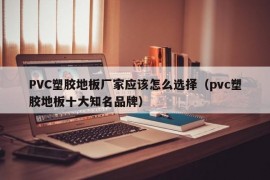 PVC塑胶地板厂家应该怎么选择（pvc塑胶地板十大知名品牌）