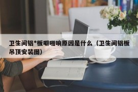 卫生间铝*板噼啪响原因是什么（卫生间铝板吊顶安装图）