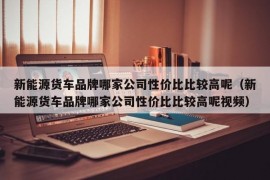 新能源货车品牌哪家公司性价比比较高呢（新能源货车品牌哪家公司性价比比较高呢视频）