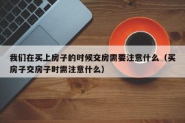 我们在买上房子的时候交房需要注意什么（买房子交房子时需注意什么）