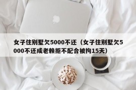 女子住别墅欠5000不还（女子住别墅欠5000不还成老赖拒不配合被拘15天）