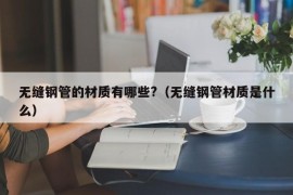 无缝钢管的材质有哪些?（无缝钢管材质是什么）