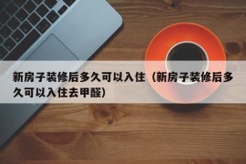 新房子装修后多久可以入住（新房子装修后多久可以入住去甲醛）