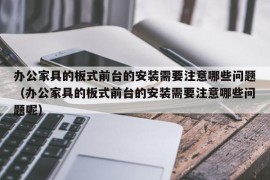 办公家具的板式前台的安装需要注意哪些问题（办公家具的板式前台的安装需要注意哪些问题呢）