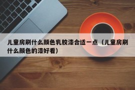 儿童房刷什么颜色乳胶漆合适一点（儿童房刷什么颜色的漆好看）