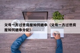 父母一方过世房屋如何继承（父母一方过世房屋如何继承分配）