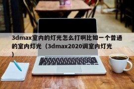 3dmax室内的灯光怎么打啊比如一个普通的室内灯光（3dmax2020调室内灯光）