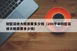 别墅装修大概需要多少钱（200平米别墅装修大概需要多少钱）