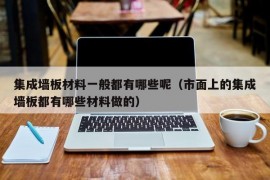 集成墙板材料一般都有哪些呢（市面上的集成墙板都有哪些材料做的）