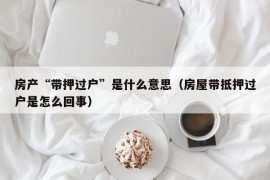 房产“带押过户”是什么意思（房屋带抵押过户是怎么回事）