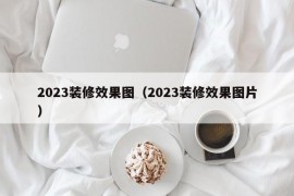 2023装修效果图（2023装修效果图片）