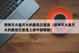 使用灭火器灭火的最佳位置是（使用灭火器灭火的最佳位置是上部中部根部）