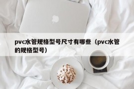 pvc水管规格型号尺寸有哪些（pvc水管的规格型号）