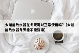 太阳能热水器在冬天可以正常使用吗?（太阳能热水器冬天能不能洗澡）