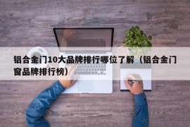 铝合金门10大品牌排行哪位了解（铝合金门窗品牌排行榜）