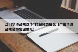 江门华浔品味这个*的服务态度怎（广东华浔品味装饰集团地址）