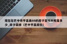 现在在巴中市平昌县60的房子首付大概是多少_房子装修（巴中平昌房价）