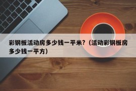 彩钢板活动房多少钱一平米?（活动彩钢板房多少钱一平方）