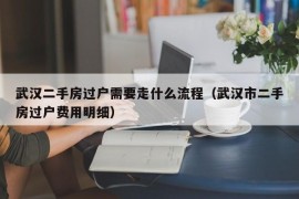 武汉二手房过户需要走什么流程（武汉市二手房过户费用明细）