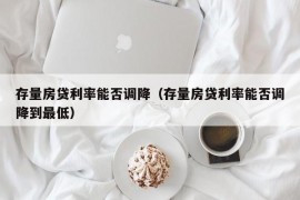 存量房贷利率能否调降（存量房贷利率能否调降到最低）