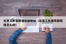 北京工长装修俱乐部地址（北京工长俱乐部装修怎么样）