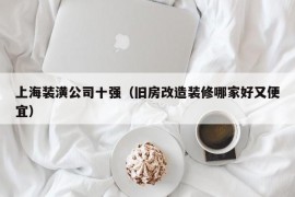 上海装潢公司十强（旧房改造装修哪家好又便宜）