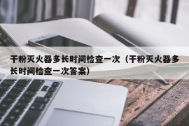 干粉灭火器多长时间检查一次（干粉灭火器多长时间检查一次答案）