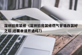 深圳旧房装修（深圳旧房装修燃气管道改装好之后,还要申请开通吗?）