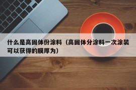 什么是高固体份涂料（高固体分涂料一次涂装可以获得的膜厚为）