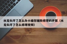 水龙头坏了怎么办小编你辅助修理的步骤（水龙头坏了怎么修理视频）