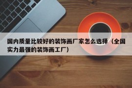 国内质量比较好的装饰画厂家怎么选择（全国实力最强的装饰画工厂）