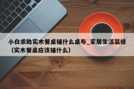 小白求助实木餐桌铺什么桌布_家居生活装修（实木餐桌应该铺什么）